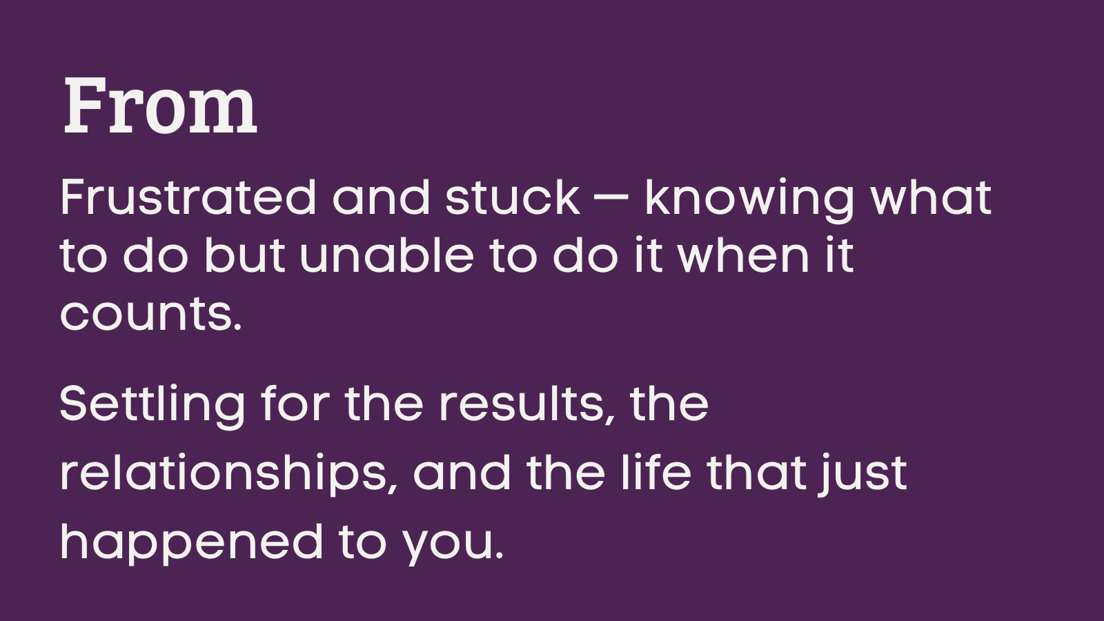 From  Frustrated and stuck — knowing what to do but unable to do it when it counts.  Settling for the results, the relationships, and the life that just happened to you.