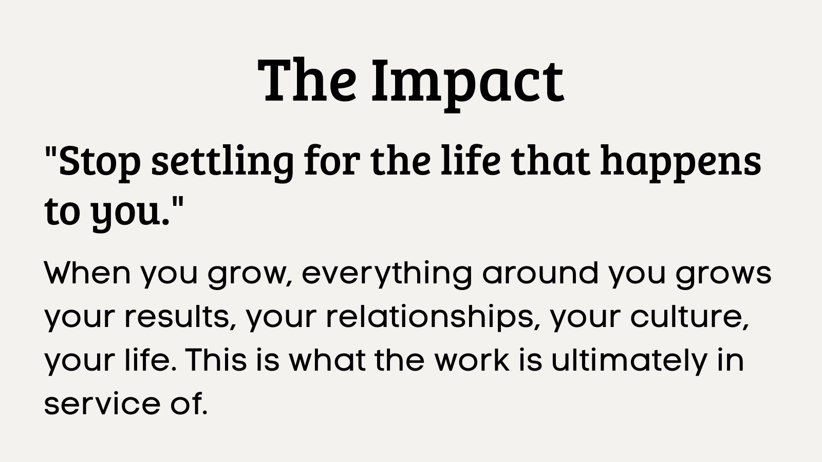 The Impact  Stop settling for the life that happens to you.  When you grow, everything around you grows — your results, your relationships, your culture, your life. This is what the work is ultima