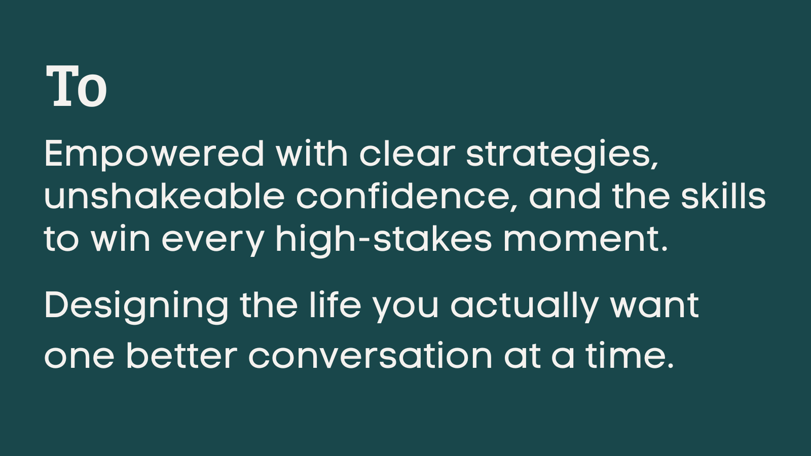To Empowered with clear strategies, unshakeable confidence, and the skills to win every high-stakes moment.  Designing the life you actually want one better conversation at a time.
